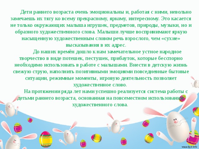 Дети раннего возраста очень эмоциональны и, работая с ними, невольно замечаешь их тягу ко всему прекрасному, яркому, интересному. Это касается не только окружающих малыша игрушек, предметов, природы, музыки, но и образного художественного слова. Малыши лучше воспринимают яркую насыщенную художественным словом речь взрослого, чем «сухие» высказывания в их адрес.  До наших времён дошло к нам замечательное устное народное творчество в виде потешек, пестушек, прибауток, которые бесспорно необходимо использовать в работе с малышами. Внести в детскую жизнь свежую струю, наполнить позитивными эмоциями повседневные бытовые ситуации, режимные моменты, игровую деятельность позволяет художественное слово. На протяжении ряда лет нами успешно реализуется система работы с детьми раннего возраста, основанная на повсеместном использовании художественного слова.