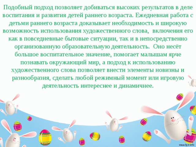 Подобный подход позволяет добиваться высоких результатов в деле воспитания и развития детей раннего возраста. Ежедневная работа с детьми раннего возраста доказывает необходимость и широкую возможность использования художественного слова, включения его как в повседневные бытовые ситуации, так и в непосредственно организованную образовательную деятельность. Оно несёт большое воспитательное значение, помогает малышам ярче познавать окружающий мир, а подход к использованию художественного слова позволяет внести элементы новизны и разнообразия, сделать любой режимный момент или игровую деятельность интереснее и динамичнее.