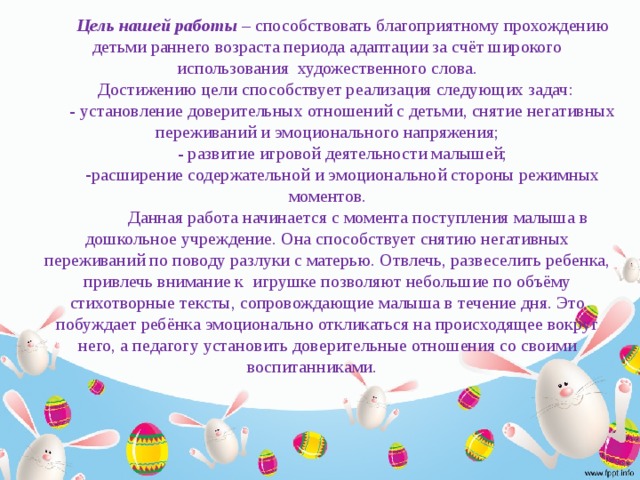 Цель нашей работы – способствовать благоприятному прохождению детьми раннего возраста периода адаптации за счёт широкого использования художественного слова. Достижению цели способствует реализация следующих задач: - установление доверительных отношений с детьми, снятие негативных переживаний и эмоционального напряжения; - развитие игровой деятельности малышей; расширение содержательной и эмоциональной стороны режимных моментов.  Данная работа начинается с момента поступления малыша в дошкольное учреждение. Она способствует снятию негативных переживаний по поводу разлуки с матерью. Отвлечь, развеселить ребенка, привлечь внимание к игрушке позволяют небольшие по объёму стихотворные тексты, сопровождающие малыша в течение дня. Это побуждает ребёнка эмоционально откликаться на происходящее вокруг него, а педагогу установить доверительные отношения со своими воспитанниками.