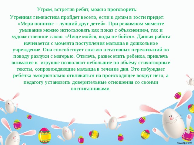 Утром, встретив ребят, можно проговорить: Утренняя гимнастика пройдет весело, если к детям в гости придет: «Мери поппинс – лучший друг детей». При режимном моменте умывание можно использовать как показ с объяснением, так и художественное слово. «Чище мойся, воды не бойся». Данная работа начинается с момента поступления малыша в дошкольное учреждение. Она способствует снятию негативных переживаний по поводу разлуки с матерью. Отвлечь, развеселить ребенка, привлечь внимание к игрушке позволяют небольшие по объёму стихотворные тексты, сопровождающие малыша в течение дня. Это побуждает ребёнка эмоционально откликаться на происходящее вокруг него, а педагогу установить доверительные отношения со своими воспитанниками.