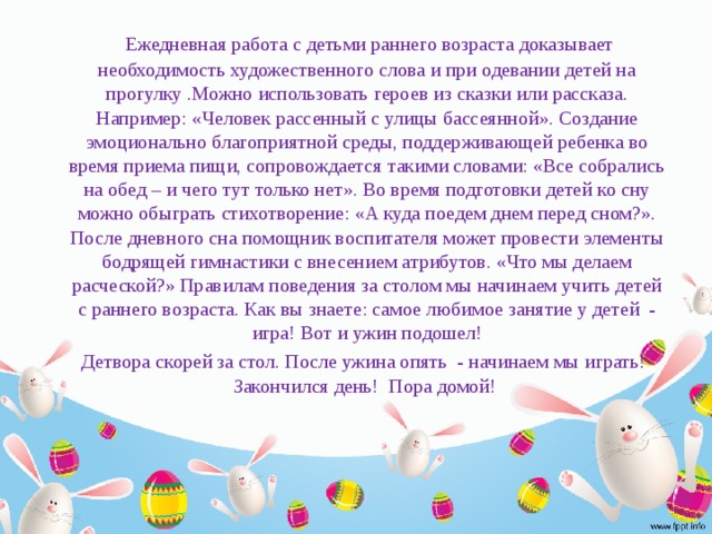 Ежедневная работа с детьми раннего возраста доказывает необходимость художественного слова и при одевании детей на прогулку .Можно использовать героев из сказки или рассказа. Например: «Человек рассенный с улицы бассеянной». Создание эмоционально благоприятной среды, поддерживающей ребенка во время приема пищи, сопровождается такими словами: «Все собрались на обед – и чего тут только нет». Во время подготовки детей ко сну можно обыграть стихотворение: «А куда поедем днем перед сном?». После дневного сна помощник воспитателя может провести элементы бодрящей гимнастики с внесением атрибутов. «Что мы делаем расческой?» Правилам поведения за столом мы начинаем учить детей с раннего возраста. Как вы знаете: самое любимое занятие у детей - игра! Вот и ужин подошел!  Детвора скорей за стол. После ужина опять - начинаем мы играть! Закончился день! Пора домой!