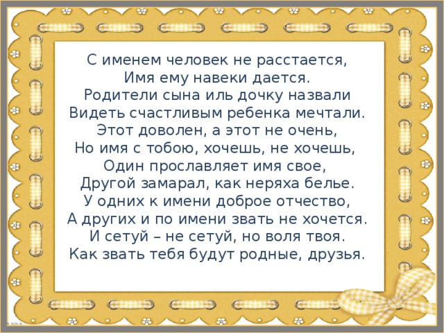 С именем человек не расстается,  Имя ему навеки дается.  Родители сына иль дочку назвали  Видеть счастливым ребенка мечтали.  Этот доволен, а этот не очень,  Но имя с тобою, хочешь, не хочешь,  Один прославляет имя свое,  Другой замарал, как неряха белье.  У одних к имени доброе отчество,  А других и по имени звать не хочется.  И сетуй – не сетуй, но воля твоя.  Как звать тебя будут родные, друзья.