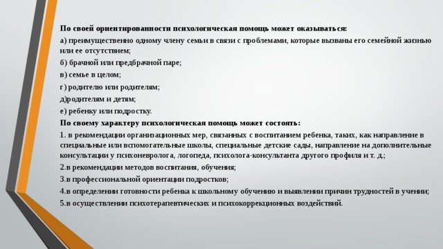 По своей ориентированности психологическая помощь может оказываться: а) преимущественно одному члену семьи в связи с проблемами, которые вызваны его семейной жизнью или ее отсутствием; б) брачной или предбрачной паре; в) семье в целом; г) родителю или родителям; д)родителям и детям; е) ребенку или подростку. По своему характеру психологическая помощь может состоять: 1. в рекомендации организационных мер, связанных с воспитанием ребенка, таких, как направление в специальные или вспомогательные школы, специальные детские сады, направление на дополнительные консультации у психоневролога, логопеда, психолога-консультанта другого профиля и т. д.; 2.в рекомендации методов воспитания, обучения; 3.в профессиональной ориентации подростков; 4.в определении готовности ребенка к школьному обучению и выявлении причин трудностей в учении; 5.в осуществлении психотерапевтических и психокоррекционных воздействий.