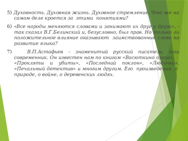 5) Духовность. Духовная жизнь. Духовное стремление. Что же на самом деле кроется за этими понятиями? 6) «Все народы меняются словами и занимают их друг у друга», - так сказал В.Г.Белинский и, безусловно, был прав. Но только ли положительное влияние оказывают заимствованные слова на развитие языка? 7) В.П.Астафьев – знаменитый русский писатель, наш современник. Он известен нам по книгам «Васюткино озеро», «Прокляты и убиты», «Последний поклон», «Людочка», «Печальный детектив» и многим другим. Его произведения о природе, о войне, о деревенских людях.