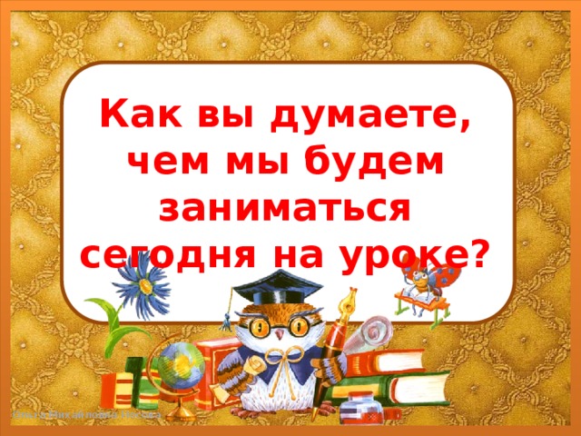 Как вы думаете, чем мы будем заниматься сегодня на уроке?