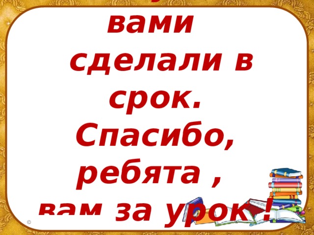Работу мы с вами  сделали в срок.  Спасибо, ребята ,  вам за урок !