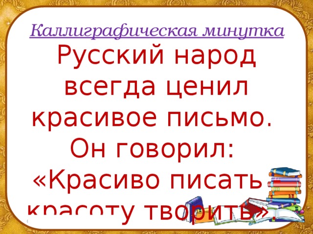 Каллиграфическая минутка Русский народ всегда ценил красивое письмо.  Он говорил:  «Красиво писать - красоту творить».