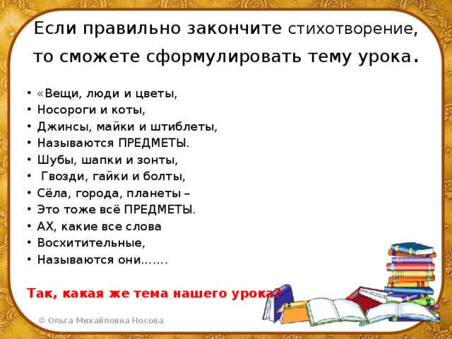 Если правильно закончите стихотворение , то сможете сформулировать тему урока . «Вещи, люди и цветы, Носороги и коты, Джинсы, майки и штиблеты, Называются ПРЕДМЕТЫ. Шубы, шапки и зонты,  Гвозди, гайки и болты, Сёла, города, планеты – Это тоже всё ПРЕДМЕТЫ. АХ, какие все слова Восхитительные, Называются они……. Так, какая же тема нашего урока?