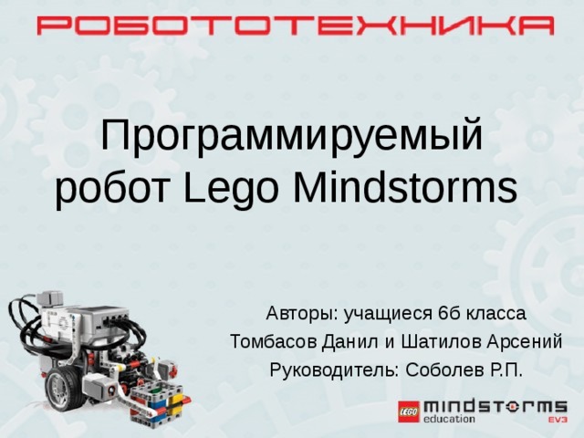 Программируемый робот Lego Mindstorms Авторы: учащиеся 6б класса Томбасов Данил и Шатилов Арсений Руководитель: Соболев Р.П.