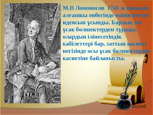 М.В Ломоносов 1741 ж шыққан алғашқы еңбегінде өзінің негізгі идеясын ұсынды. Барлық зат ұсақ бөлшектерден тұрады, олардың ілінесетіндік қабілеттері бар, заттың қасиеті негізінде осы ұсақ бөлшектердің қасиетіне байланысты.