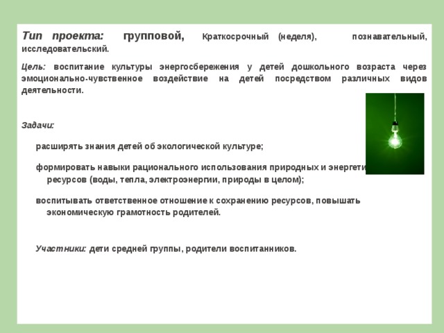 Т ип проекта: групповой, Краткосрочный (неделя), познавательный, исследовательский. Цель: воспитание культуры энергосбережения у детей дошкольного возраста через эмоционально-чувственное воздействие на детей посредством различных видов деятельности.  Задачи: расширять знания детей об экологической культуре; формировать навыки рационального использования природных и энергетических ресурсов (воды, тепла, электроэнергии, природы в целом); воспитывать ответственное отношение к сохранению ресурсов, повышать экономическую грамотность родителей.  Участники: дети средней группы, родители воспитанников.