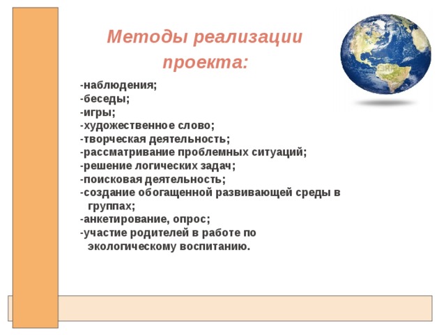 Методы реализации проекта: -наблюдения; -беседы; -игры; -художественное слово; -творческая деятельность; -рассматривание проблемных ситуаций; -решение логических задач; -поисковая деятельность;  -создание обогащенной развивающей среды в группах;  -анкетирование, опрос;  -участие родителей в работе по экологическому воспитанию.