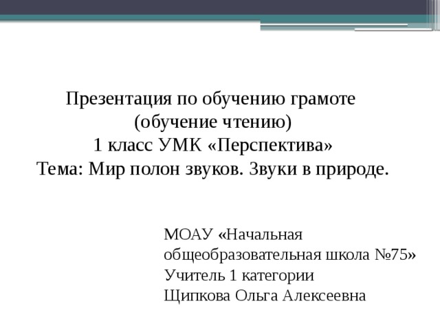 Презентация по обучению грамоте (обучение чтению) 1 класс УМК «Перспектива» Тема: Мир полон звуков. Звуки в природе. МОАУ «Начальная общеобразовательная школа №75» Учитель 1 категории Щипкова Ольга Алексеевна