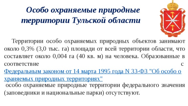    Особо охраняемые природные территории Тульской области        Территории особо охраняемых природных объектов занимают около 0,3% (3,0 тыс. га) площади от всей территории области, что составляет около 0,004 га (40 кв. м) на человека. Образованные в соответствие с  Федеральным законом от 14 марта 1995 года N 33-ФЗ 