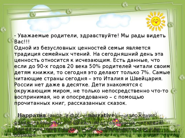 - Уважаемые родители, здравствуйте! Мы рады видеть Вас!!!  Одной из безусловных ценностей семьи является традиция семейных чтений. На сегодняшний день эта ценность относится к исчезающим. Есть данные, что если до 90-х годов 20 века 50% родителей читали своим детям книжки, то сегодня это делают только 7%. Самые читающие страны сегодня – это Италия и Швейцария. России нет даже в десятке. Дети знакомятся с окружающим миром, не только непосредственно что-то воспринимая, но и опосредованно – с помощью прочитанных книг, рассказанных сказок.   Наррати́в  (англ. и фр. —  narrative ) — изложение взаимосвязанных событий, представленных читателю или слушателю в виде последовательности слов или образов.