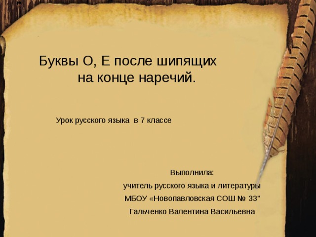 Буквы О, Е после шипящих  на конце наречий. Урок русского языка в 7 классе Выполнила: учитель русского языка и литературы МБОУ «Новопавловская СОШ № 33” Гальченко Валентина Васильевна