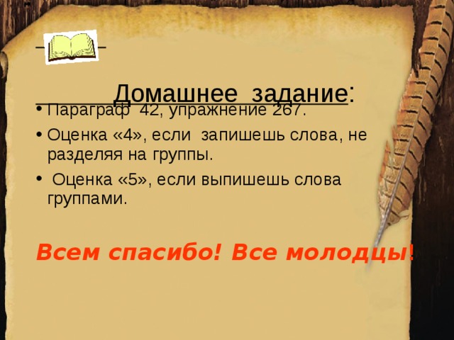 Домашнее задание :    Параграф 42, упражнение 267. Оценка «4», если запишешь слова, не разделяя на группы.  Оценка «5», если выпишешь слова группами.  Всем спасибо! Все молодцы !