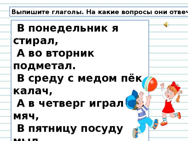 Выпишите глаголы. На какие вопросы они отвечают?  В понедельник я стирал,  А во вторник подметал.  В среду с медом пёк калач,  А в четверг играл я в мяч,  В пятницу посуду мыл,  А в субботу торт купил.  В воскресенье отдыхал,  Сказки добрые читал.... 