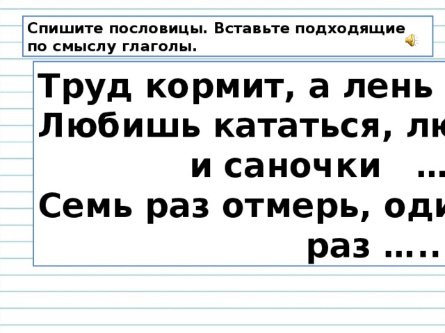 Спишите пословицы. Вставьте подходящие по смыслу глаголы. Труд кормит, а лень … . Любишь кататься, люби  и саночки … . Семь раз отмерь, один  раз ….. .