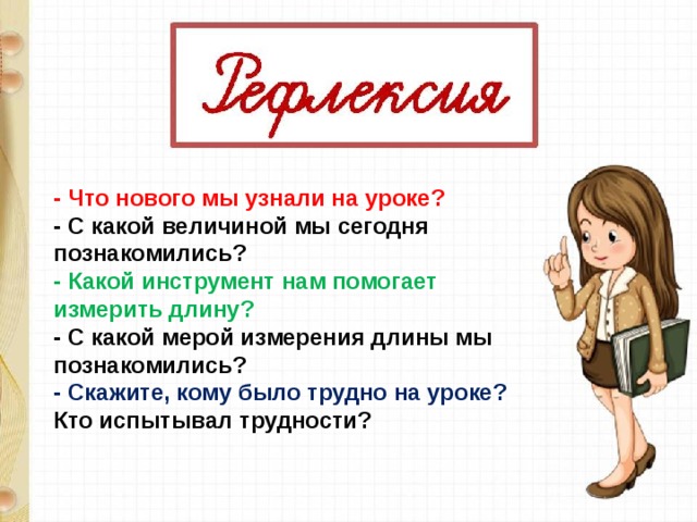 - Что нового мы узнали на уроке? - С какой величиной мы сегодня познакомились? - Какой инструмент нам помогает измерить длину? - С какой мерой измерения длины мы познакомились? - Скажите, кому было трудно на уроке? Кто испытывал трудности?