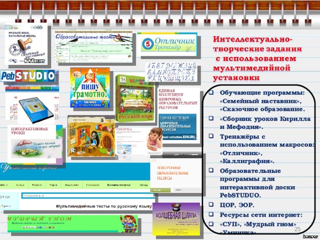 Обучающие программы: «Семейный наставник», «Сказочное образование. «Сборник уроков Кирилла и Мефодия». Тренажёры с использованием макросов: «Отличник», «Каллиграфия». Образовательные программы для интерактивной доски PebSTUDUO. ЦОР, ЭОР. Ресурсы сети интернет: «СУП», «Мудрый гном» «Умничка»