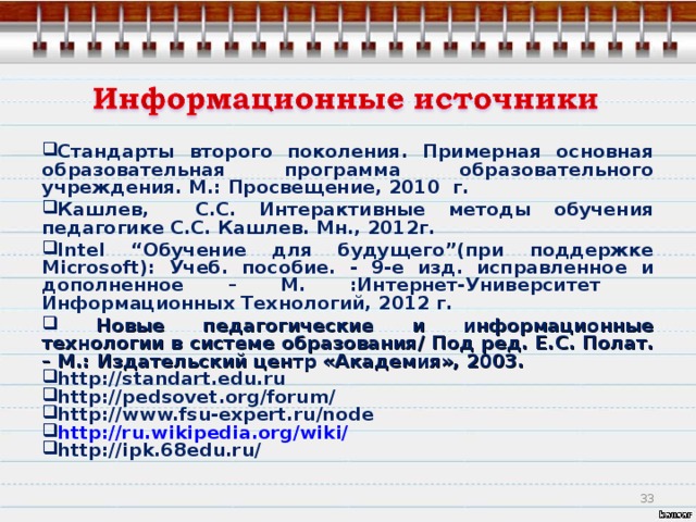 Стандарты второго поколения. Примерная основная образовательная программа образовательного учреждения. М.: Просвещение, 2010 г. Кашлев, С.С. Интерактивные методы обучения педагогике С.С. Кашлев. Мн., 2012г. Intel “Обучение для будущего”(при поддержке Microsoft): Учеб. пособие. - 9-е изд. исправленное и дополненное – М. :Интернет-Университет  Информационных Технологий, 2012 г.  Новые педагогические и информационные технологии в системе образования/ Под ред. Е.С. Полат. – М.: Издательский центр «Академия», 2003. http://standart.edu.ru http://pedsovet.org/forum/ http://www.fsu-expert.ru/node http://ru.wikipedia.org/wiki/ http://ipk.68edu.ru/