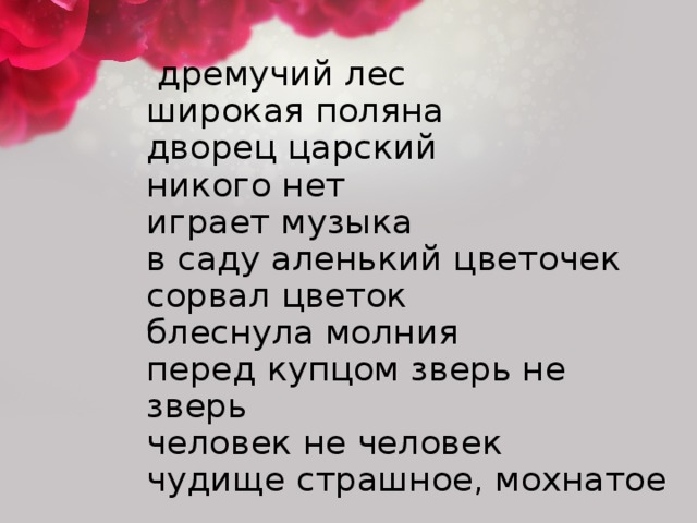 дремучий лес  широкая поляна  дворец царский  никого нет  играет музыка  в саду аленький цветочек  сорвал цветок  блеснула молния  перед купцом зверь не зверь  человек не человек  чудище страшное, мохнатое