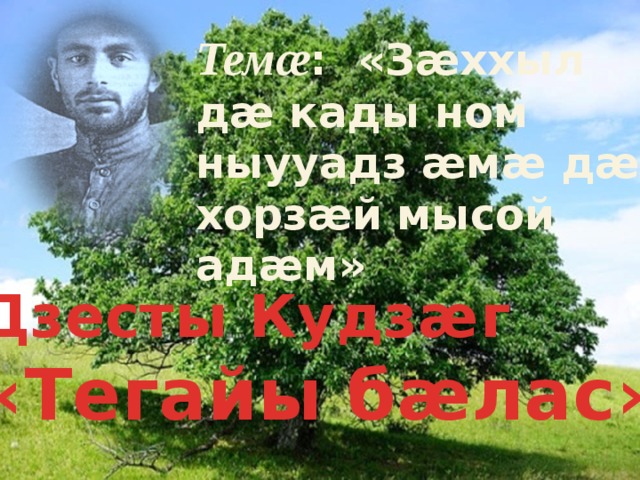 Темæ : «Зæххыл дæ кады ном ныууадз æмæ дæ хорзæй мысой адæм» Дзесты Кудзæг «Тегайы бæлас»