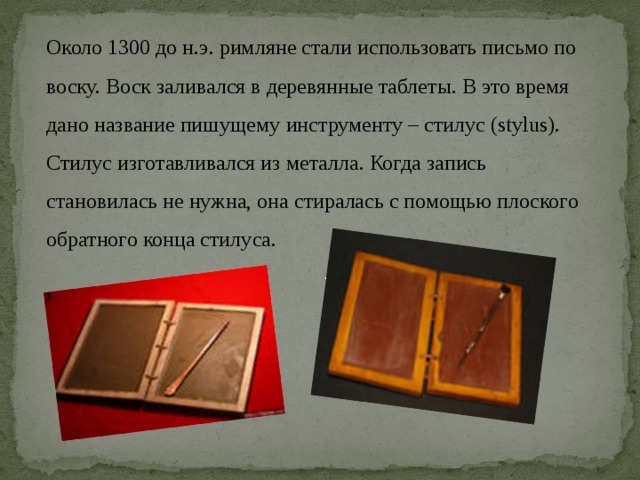 Около 1300 до н.э. римляне стали использовать письмо по воску. Воск заливался в деревянные таблеты. В это время дано название пишущему инструменту – стилус (stylus). Стилус изготавливался из металла. Когда запись становилась не нужна, она стиралась с помощью плоского обратного конца стилуса.