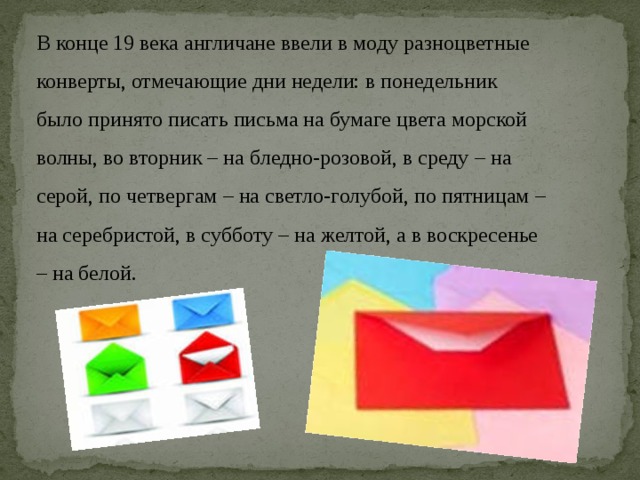 В конце 19 века англичане ввели в моду разноцветные конверты, отмечающие дни недели: в понедельник было принято писать письма на бумаге цвета морской волны, во вторник – на бледно-розовой, в среду – на серой, по четвергам – на светло-голубой, по пятницам – на серебристой, в субботу – на желтой, а в воскресенье – на белой.