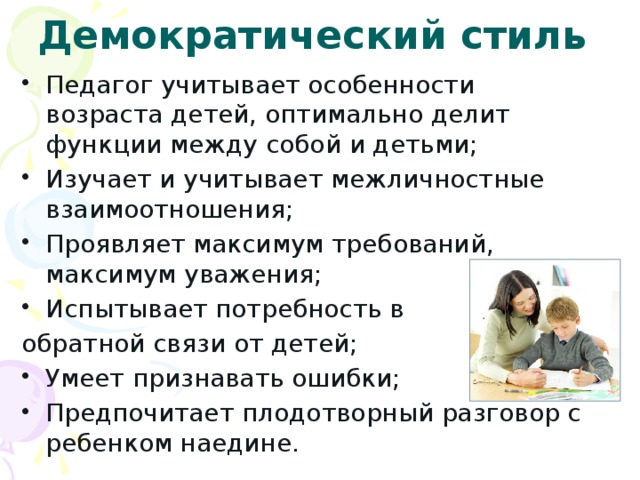 Демократический стиль Педагог учитывает особенности возраста детей, оптимально делит функции между собой и детьми; Изучает и учитывает межличностные взаимоотношения; Проявляет максимум требований, максимум уважения; Испытывает потребность в обратной связи от детей;