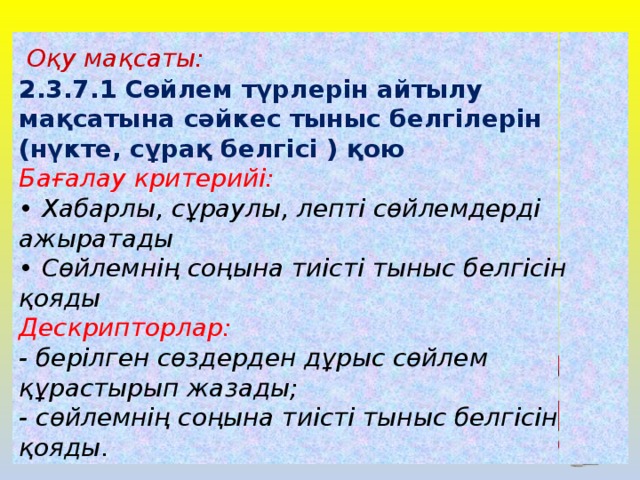 Оқу мақсаты: 2.3.7.1 Сөйлем түрлерін айтылу мақсатына сәйкес тыныс белгілерін (нүкте, сұрақ белгісі ) қою Бағалау критерийі: • Хабарлы, сұраулы, лепті сөйлемдерді ажыратады  • Сөйлемнің соңына тиісті тыныс белгісін қояды Дескрипторлар: - берілген сөздерден дұрыс сөйлем құрастырып жазады; - сөйлемнің соңына тиісті тыныс белгісін қояды.