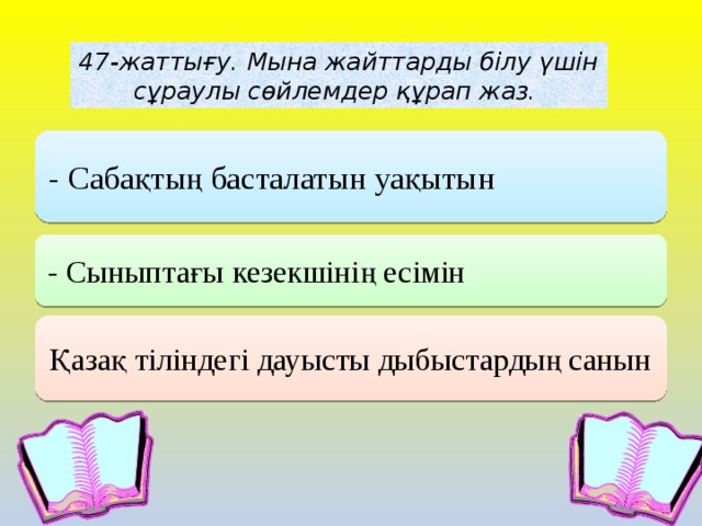 . 47-жаттығу. Мына жайттарды білу үшін сұраулы сөйлемдер құрап жаз. - Сабақтың басталатын уақытын - Сыныптағы кезекшінің есімін Қазақ тіліндегі дауысты дыбыстардың санын