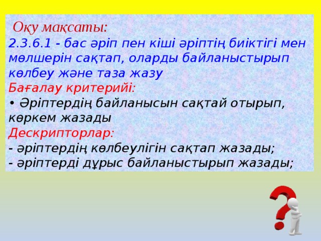 Оқу мақсаты: 2.3.6.1 - бас әріп пен кіші әріптің биіктігі мен мөлшерін сақтап, оларды байланыстырып көлбеу және таза жазу  Бағалау критерийі: • Әріптердің байланысын сақтай отырып, көркем жазады Дескрипторлар: - әріптердің көлбеулігін сақтап жазады; - әріптерді дұрыс байланыстырып жазады;