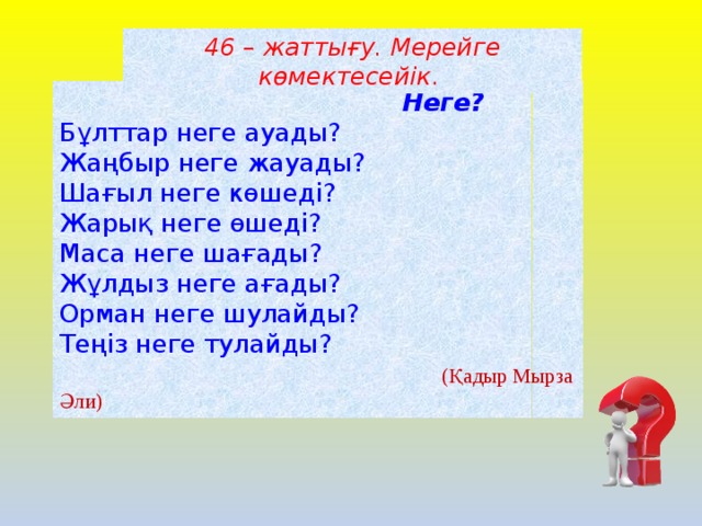 46 – жаттығу. Мерейге көмектесейік .  Неге?  Бұлттар неге ауады?   Жаңбыр неге жауады?    Шағыл неге көшеді?    Жарық неге өшеді?    Маса неге шағады?      Жұлдыз неге ағады?  Орман неге шулайды?  Теңіз неге тулайды?   (Қадыр Мырза Әли)