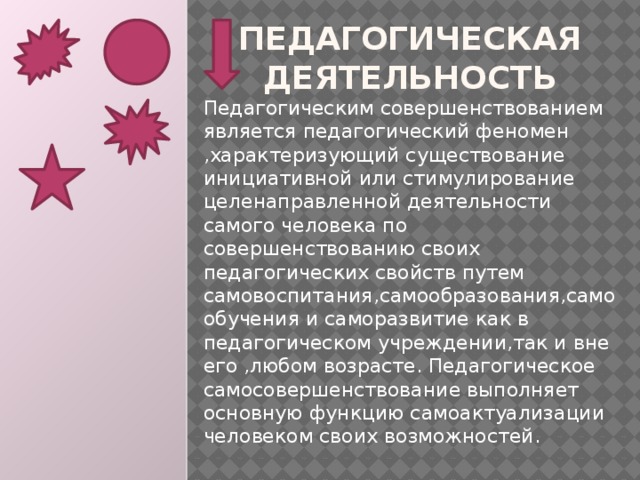 Педагогическая деятельность Педагогическим совершенствованием является педагогический феномен ,характеризующий существование инициативной или стимулирование целенаправленной деятельности самого человека по совершенствованию своих педагогических свойств путем самовоспитания,самообразования,самообучения и саморазвитие как в педагогическом учреждении,так и вне его ,любом возрасте. Педагогическое самосовершенствование выполняет основную функцию самоактуализации человеком своих возможностей.