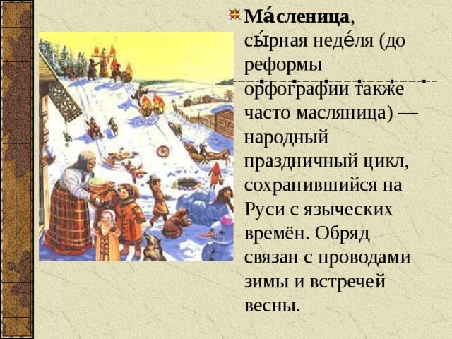 Ма́сленица , сы́рная неде́ля (до реформы орфографии также часто масляница) — народный праздничный цикл, сохранившийся на Руси с языческих времён. Обряд связан с проводами зимы и встречей весны.