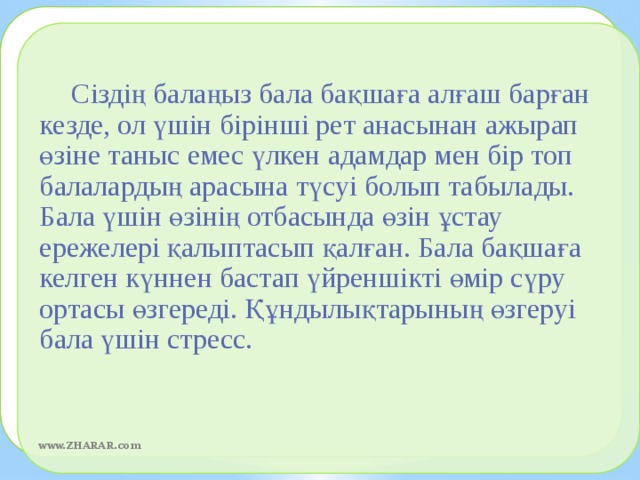 Сіздің балаңыз бала бақшаға алғаш барған кезде, ол үшін бірінші рет анасынан ажырап өзіне таныс емес үлкен адамдар мен бір топ балалардың арасына түсуі болып табылады. Бала үшін өзінің отбасында өзін ұстау ережелері қалыптасып қалған. Бала бақшаға келген күннен бастап үйреншікті өмір сүру ортасы өзгереді. Құндылықтарының өзгеруі бала үшін стресс.  www.ZHARAR.com