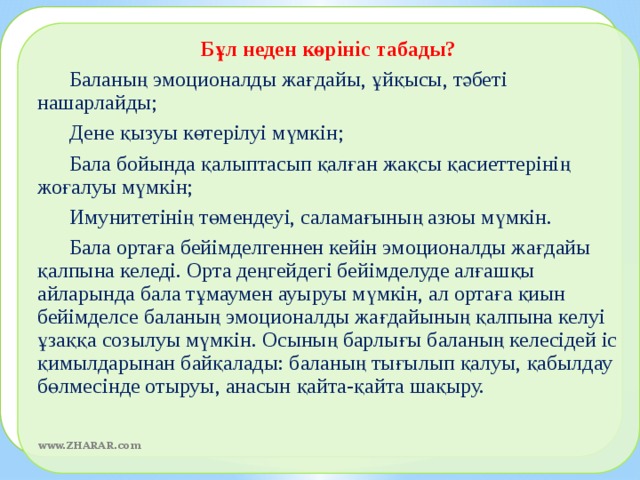 Бұл неден көрініс табады?  Баланың эмоционалды жағдайы, ұйқысы, тәбеті нашарлайды;  Дене қызуы көтерілуі мүмкін;  Бала бойында қалыптасып қалған жақсы қасиеттерінің жоғалуы мүмкін;  Имунитетінің төмендеуі, саламағының азюы мүмкін.  Бала ортаға бейімделгеннен кейін эмоционалды жағдайы қалпына келеді. Орта деңгейдегі бейімделуде алғашқы айларында бала тұмаумен ауыруы мүмкін, ал ортаға қиын бейімделсе баланың эмоционалды жағдайының қалпына келуі ұзаққа созылуы мүмкін. Осының барлығы баланың келесідей іс қимылдарынан байқалады: баланың тығылып қалуы, қабылдау бөлмесінде отыруы, анасын қайта-қайта шақыру.  www.ZHARAR.com