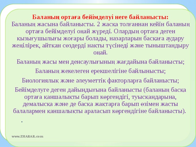 Баланың ортаға бейімделуі неге байланысты:  Баланың жасына байланысты. 2 жасқа толғаннан кейін баланың ортаға бейімделуі оңай жүреді. Олардың ортаға деген қызығушылығы жоғары болады, назарларын басқаға аудару жеңілірек, айтқан сөздерді нақты түсінеді және тыныштандыру оңай. Баланың жасы мен денсаулығының жағдайына байланысты; Баланың жекелеген ерекшелігіне байлынысты; Биологиялық және әлеуметтік факторларға байланысты; Бейімделуге деген дайындығына байланысты (баланың басқа ортаға қаншалықты барып көргендігі, туысқандарына, демалысқа және де басқа жақтарға барып өзімен жасты балалармен қаншалықты араласып көргендігіне байланысты).   .  www.ZHARAR.com