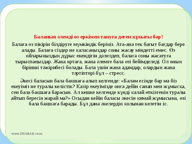 Баланың әлемді өз еркімен тануға деген құқығы бар! Балаға өз пікірін білдіруге мүмкіндік беріңіз. Ата-ана тек бағыт бағдар бере алады. Балаға сіздер не қаласаңыздар соны жасау міндетті емес. Өз ойларыңыздың дұрыс екендігін дәлелдеп, балаға соны жасатуға тырыспаңыздар. Жаңа ортаға, жаңа әлемге бала өзі бейімделеді. Ол оның бірінші тәжірибесі болады. Бала үшін жаңа адамдар, олардың жаңа тәртіптері бұл – стресс. Әкесі баласын бала бақшаға алып келгенде: «Балам есіңде бар ма біз екеуіміз не туралы келістік? Қазір екеуімізде онға дейін санап мен жұмысқа, сен бала бақшаға барасын. Ал кешке келгенде күнді қалай өткізгенің туралы айтып бересің жарай ма?» Осыдан кейін баласы әкесін қимай жұмысына, өзі бала бақшаға барады. Бұл дана әкелердің қолынан келетін іс.    www.ZHARAR.com