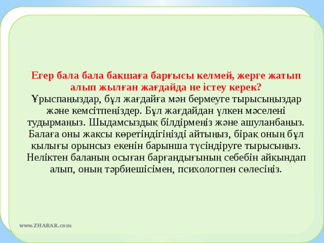 Егер бала бала бақшаға барғысы келмей, жерге жатып алып жылған жағдайда не істеу керек?  Ұрыспаңыздар, бұл жағдайға мән бермеуге тырысыңыздар және кемсітпеңіздер. Бұл жағдайдан үлкен мәселені тудырмаңыз. Шыдамсыздық білдірмеңіз және ашуланбаңыз. Балаға оны жақсы көретіндігіңізді айтыңыз, бірақ оның бұл қылығы орынсыз екенін барынша түсіндіруге тырысыңыз. Неліктен баланың осыған барғандығының себебін айқындап алып, оның тәрбиешісімен, психологпен сөлесіңіз.  www.ZHARAR.com