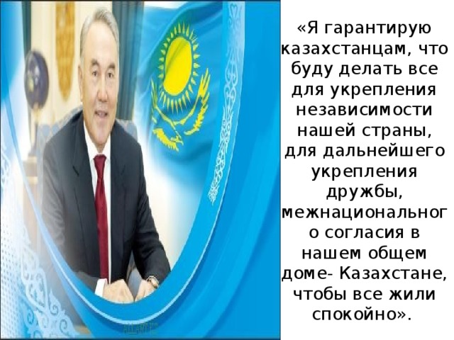 «Я гарантирую казахстанцам, что буду делать все для укрепления независимости нашей страны, для дальнейшего укрепления дружбы, межнационального согласия в нашем общем доме- Казахстане, чтобы все жили спокойно».