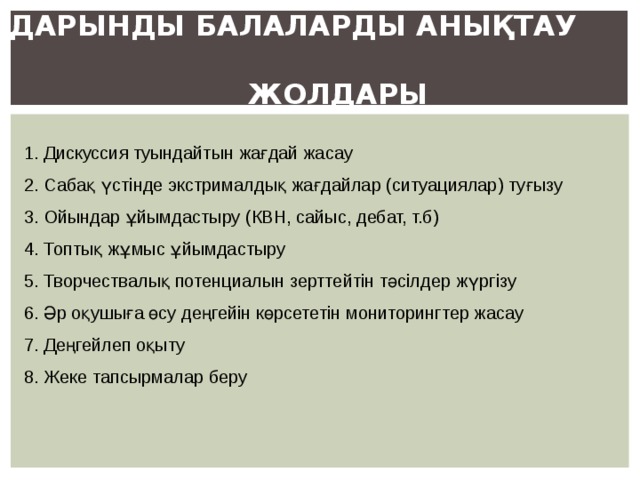 ДАРЫНДЫ БАЛАЛАРДЫ АНЫҚТАУ  ЖОЛДАРЫ   1. Дискуссия туындайтын жағдай жасау 2. Сабақ үстінде экстрималдық жағдайлар (ситуациялар) туғызу 3. Ойындар ұйымдастыру (КВН, сайыс, дебат, т.б) 4. Топтық жұмыс ұйымдастыру 5. Творчествалық потенциалын зерттейтін тәсілдер жүргізу 6. Әр оқушыға өсу деңгейін көрсететін мониторингтер жасау 7. Деңгейлеп оқыту 8. Жеке тапсырмалар беру