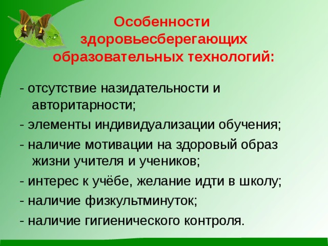 Особенности  здоровьесберегающих образовательных технологий: - отсутствие назидательности и авторитарности; - элементы индивидуализации обучения; - наличие мотивации на здоровый образ жизни учителя и учеников; - интерес к учёбе, желание идти в школу; - наличие физкультминуток; - наличие гигиенического контроля.