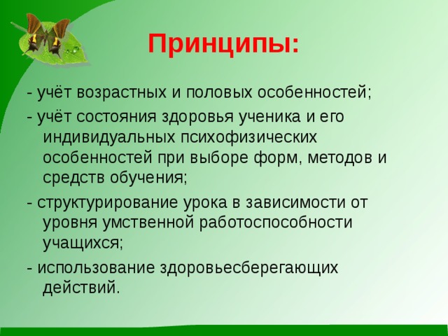 Принципы: - учёт возрастных и половых особенностей; - учёт состояния здоровья ученика и его индивидуальных психофизических особенностей при выборе форм, методов и средств обучения; - структурирование урока в зависимости от уровня умственной работоспособности учащихся; - использование здоровьесберегающих действий.