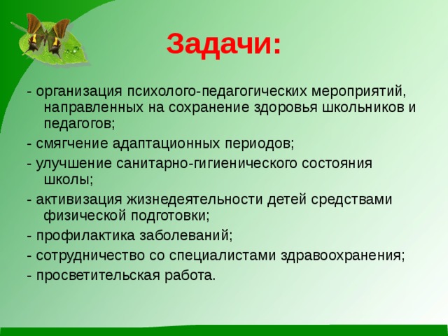 Задачи: - организация психолого-педагогических мероприятий, направленных на сохранение здоровья школьников и педагогов; - смягчение адаптационных периодов; - улучшение санитарно-гигиенического состояния школы; - активизация жизнедеятельности детей средствами физической подготовки; - профилактика заболеваний; - сотрудничество со специалистами здравоохранения; - просветительская работа.