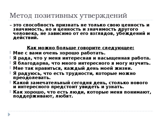 Метод позитивных утверждений – это способность признать не только свою ценность и значимость, но и ценность и значимость другого человека, не зависимо от его взглядов, убеждений и действий.  Как можно больше говорите следующее: