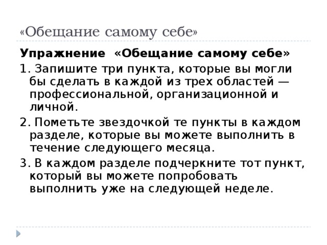 «Обещание самому себе» Упражнение «Обещание самому себе» 1. Запишите три пункта, которые вы могли бы сделать в каждой из трех областей — профессиональной, организационной и личной. 2. Пометьте звездочкой те пункты в каждом разделе, которые вы можете выполнить в течение следующего месяца. 3. В каждом разделе подчеркните тот пункт, который вы можете попробовать выполнить уже на следующей неделе.