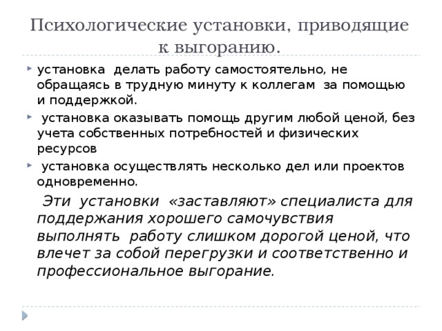 Психологические установки, приводящие к выгоранию. установка  делать работу самостоятельно, не  обращаясь в трудную минуту к коллегам  за помощью и поддержкой.  установка оказывать помощь другим любой ценой, без учета собственных потребностей и физических ресурсов  установка осуществлять несколько дел или проектов одновременно.  Эти  установки  «заставляют» специалиста для поддержания хорошего самочувствия выполнять  работу слишком дорогой ценой, что влечет за собой перегрузки и соответственно и профессиональное выгорание. 